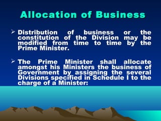 Allocation of Business
 Distribution  of  business   or the
  constitution of the Division may be
  modified from time to time by the
  Prime Minister.

 The Prime Minister shall allocate
  amongst his Ministers the business of
  Government by assigning the several
  Divisions specified in Schedule I to the
  charge of a Minister:
 