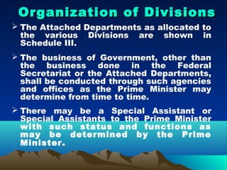 Organization of Divisions
 The Attached Departments as allocated to
  the various Divisions are shown in
  Schedule III.
 The business of Government, other than
  the business done in the Federal
  Secretariat or the Attached Departments,
  shall be conducted through such agencies
  and offices as the Prime Minister may
  determine from time to time.
 There may be a Special Assistant or
  Special Assistants to the Prime Minister
  with such status and functions as
  may be determined by the Prime
  Minister .
 