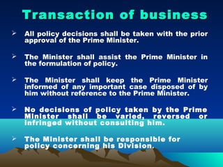 Transaction of business
   All policy decisions shall be taken with the prior
    approval of the Prime Minister.

   The Minister shall assist the Prime Minister in
    the formulation of policy.

   The Minister shall keep the Prime Minister
    informed of any important case disposed of by
    him without reference to the Prime Minister.

   No decisions of policy taken by the Prime
    Minister shall be varied, reversed or
    infringed without consulting him.

   The Minister shall be responsible for
    policy concerning his Division .
 