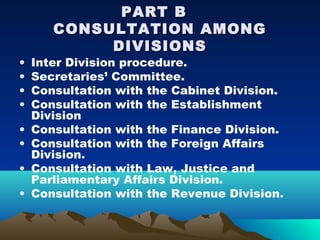 PART B
       CONSULTATION AMONG
            DIVISIONS
•   Inter Division procedure.
•   Secretaries’ Committee.
•   Consultation with the Cabinet Division.
•   Consultation with the Establishment
    Division
•   Consultation with the Finance Division.
•   Consultation with the Foreign Affairs
    Division.
•   Consultation with Law, Justice and
    Parliamentary Affairs Division.
•   Consultation with the Revenue Division.
 