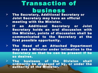 Transaction of
              business
   The Secretary, Additional Secretary or
    Joint Secretary may have an official
    meeting with the Minister.
   If   an  Additional   Secretary  or   Joint
    Secretary holds an oral discussion with
    the Minister, points of discussion shall be
    communicated to the Secretary at the
    first possible opportunity.
   The Head of an Attached Department
    may see a Minister under intimation to the
    Secretary so that he can be present if he
    so desires.
   The   business    of  the  Division  shall
    ordinarily be disposed of by, or under the
    authority of the Minister.
 