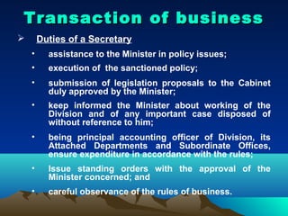 Transaction of business
       Duties of a Secretary
    •     assistance to the Minister in policy issues;
    •     execution of the sanctioned policy;
    •     submission of legislation proposals to the Cabinet
          duly approved by the Minister;
    •     keep informed the Minister about working of the
          Division and of any important case disposed of
          without reference to him;
    •     being principal accounting officer of Division, its
          Attached Departments and Subordinate Offices,
          ensure expenditure in accordance with the rules;
    •     Issue standing orders with the approval of the
          Minister concerned; and
    •     careful observance of the rules of business.
 