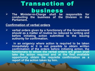 Transaction of
   The
                  business responsible
          Minister-in-Charge shall be          for
    conducting the business of the Division in the
    Parliament.
Confirmation of verbal orders
   verbal orders given by a functionary of the Government
    should as a matter of routine be reduced to writing and
    before initiating action submitted to the issuing
    authority for confirmation.
    in an exigency where action is required to be taken
    immediately or it is not possible to obtain written
    confirmation of the orders before initiating action, the
    functionary to whom the verbal orders are given shall
    take the action required and at the first available
    opportunity obtain the requisite confirmation as a
    report of the action taken by him.
 