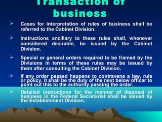 Transaction of
             business
   Cases for interpretation of rules of business shall be
    referred to the Cabinet Division.
   Instructions ancillary to these rules shall, whenever
    considered desirable, be issued by the Cabinet
    Division.
   Special or general orders required to be framed by the
    Divisions in terms of these rules may be issued by
    them after consulting the Cabinet Division.
   If any order passed happens to contravene a law, rule
    or policy, it shall be the duty of the next below officer to
    point out this to the authority passing the order.
   Detailed instructions for the manner of disposal of
    business in the Federal Secretariat shall be issued by
    the Establishment Division.
 