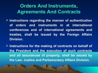 Orders And Instruments,
       Agreements And Contracts
 Instructions regarding the manner of authentication
  of orders and instruments in at international
  conferences and of international agreements and
  treaties, shall be issued by the Foreign Affairs
  Division.

 Instructions for the making of contracts on behalf of
  the President and the execution of such contracts
  and all assurances of property, shall be issued by
  the Law, Justice and Parliamentary Affairs Division.
 