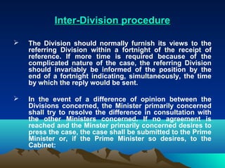 Inter-Division procedure

   The Division should normally furnish its views to the
    referring Division within a fortnight of the receipt of
    reference. If more time is required because of the
    complicated nature of the case, the referring Division
    should invariably be informed of the position by the
    end of a fortnight indicating, simultaneously, the time
    by which the reply would be sent.

   In the event of a difference of opinion between the
    Divisions concerned, the Minister primarily concerned
    shall try to resolve the difference in consultation with
    the other Ministers concerned. If no agreement is
    reached and the Minster primarily concerned desires to
    press the case, the case shall be submitted to the Prime
    Minister or, if the Prime Minister so desires, to the
    Cabinet:
 