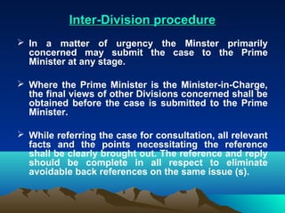 Inter-Division procedure
 In a matter of urgency the Minster primarily
  concerned may submit the case to the Prime
  Minister at any stage.

 Where the Prime Minister is the Minister-in-Charge,
  the final views of other Divisions concerned shall be
  obtained before the case is submitted to the Prime
  Minister.

 While referring the case for consultation, all relevant
  facts and the points necessitating the reference
  shall be clearly brought out. The reference and reply
  should be complete in all respect to eliminate
  avoidable back references on the same issue (s).
 