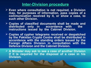 Inter-Division procedure
 Even where consultation is not required, a Division
  may, for purposes of information, pass copies of a
  communication received by it, or show a case, to
  such other Division.
 Copies of classified documents shall be made and
  distributed only in     accordance with      the
  instructions issued by the Cabinet Division.
 Copies of cypher telegrams received or despatched
  by the Pakistan Crypto Centre shall be distributed in
  accordance with the standing orders issued by the
  Foreign Affairs Division in consultation with the
  Defence Division and the Cabinet Division.
 A Minister may ask to see a case of another Division
  if it is required for the disposal of a case in his
  Division.
 