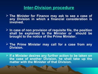 Inter-Division procedure
 The Minister for Finance may ask to see a case of
  any Division in which a financial consideration is
  involved.

 In case of non provision of requisite file, the position
  shall be explained to the Minister or should be
  brought to the notice of the Prime Minister.

 The Prime Minister may call for a case from any
  Division.

 If a Minister desires any further action to be taken on
  the case of another Division, he shall take up the
  matter with the Minister of that Division.
 
