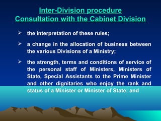 Inter-Division procedure
Consultation with the Cabinet Division
 the interpretation of these rules;

 a change in the allocation of business between
  the various Divisions of a Ministry;
 the strength, terms and conditions of service of
  the personal staff of Ministers, Ministers of
  State, Special Assistants to the Prime Minister
  and other dignitaries who enjoy the rank and
  status of a Minister or Minister of State; and
 