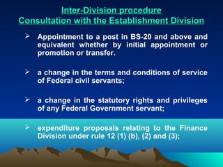 Inter-Division procedure
Consultation with the Establishment Division
  Appointment to a post in BS-20 and above and
   equivalent whether by initial appointment or
   promotion or transfer.

  a change in the terms and conditions of service
   of Federal civil servants;

  a change in the statutory rights and privileges
   of any Federal Government servant;

  expenditure proposals relating to the Finance
   Division under rule 12 (1) (b), (2) and (3);
 