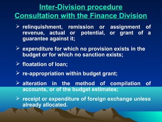 Inter-Division procedure
Consultation with the Finance Division
 relinquishment, remission or assignment of
  revenue, actual or potential, or grant of a
  guarantee against it;
 expenditure for which no provision exists in the
  budget or for which no sanction exists;
 floatation of loan;
 re-appropriation within budget grant;
 alteration in the method of compilation of
  accounts, or of the budget estimates;
 receipt or expenditure of foreign exchange unless
  already allocated.
 