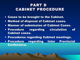 PART D
      CABINET PROCEDURE

• Cases to be brought to the Cabinet.
• Method of disposal of Cabinet cases.
• Manner of submission of Cabinet Cases.
• Procedure    regarding    circulation  of
  Cabinet cases.
• Procedures regarding Cabinet meetings.
• Procedure regarding Inter Provincial
  Conference.
 
