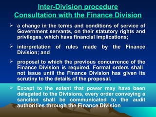 Inter-Division procedure
 Consultation with the Finance Division
 a change in the terms and conditions of service of
  Government servants, on their statutory rights and
  privileges, which have financial implications;
 interpretation of rules made by the Finance
  Division; and
 proposal to which the previous concurrence of the
  Finance Division is required. Formal orders shall
  not issue until the Finance Division has given its
  scrutiny to the details of the proposal.
 Except to the extent that power may have been
  delegated to the Divisions, every order conveying a
  sanction shall be communicated to the audit
  authorities through the Finance Division
 