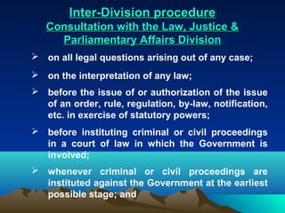 Inter-Division procedure
   Consultation with the Law, Justice &
     Parliamentary Affairs Division
 on all legal questions arising out of any case;
 on the interpretation of any law;
 before the issue of or authorization of the issue
  of an order, rule, regulation, by-law, notification,
  etc. in exercise of statutory powers;
 before instituting criminal or civil proceedings
  in a court of law in which the Government is
  involved;
 whenever criminal or civil proceedings are
  instituted against the Government at the earliest
  possible stage; and
 