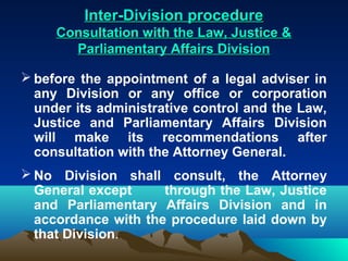Inter-Division procedure
     Consultation with the Law, Justice &
       Parliamentary Affairs Division

 before the appointment of a legal adviser in
  any Division or any office or corporation
  under its administrative control and the Law,
  Justice and Parliamentary Affairs Division
  will make its recommendations after
  consultation with the Attorney General.
 No Division shall consult, the Attorney
  General except     through the Law, Justice
  and Parliamentary Affairs Division and in
  accordance with the procedure laid down by
  that Division.
 