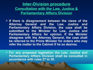 Inter-Division procedure
      Consultation with the Law, Justice &
        Parliamentary Affairs Division

 If there is disagreement between the views of the
  Attorney General and the Law, Justice and
  Parliamentary Affairs Division, the case shall be
  submitted to the Minister for Law, Justice and
  Parliamentary Affairs for opinion. If the Minister
  disagrees with the Attorney General, the case shall
  be referred to the Prime Minister for orders who may
  refer the matter to the Cabinet if he so desires.

 For any proposed legislation the Law, Justice and
  Parliamentary Affairs Division shall be consulted in
  accordance with rules 27 to 30.
 