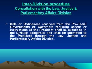 Inter-Division procedure
      Consultation with the Law, Justice &
        Parliamentary Affairs Division

 Bills or Ordinances received from the Provincial
  Governments or Governors requiring assent or
  instructions of the President shall be examined in
  the Division concerned and shall be submitted to
  the President through the Law, Justice and
  Parliamentary Affairs Division.
 