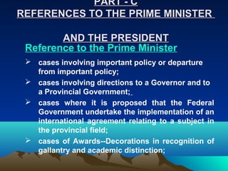 PART - C
REFERENCES TO THE PRIME MINISTER

        AND THE PRESIDENT
 Reference to the Prime Minister
  cases involving important policy or departure
   from important policy;
  cases involving directions to a Governor and to
   a Provincial Government;
  cases where it is proposed that the Federal
   Government undertake the implementation of an
   international agreement relating to a subject in
   the provincial field;
  cases of Awards--Decorations in recognition of
   gallantry and academic distinction;
 