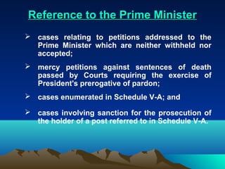 Reference to the Prime Minister
 cases relating to petitions addressed to the
  Prime Minister which are neither withheld nor
  accepted;
 mercy petitions against sentences of death
  passed by Courts requiring the exercise of
  President's prerogative of pardon;
 cases enumerated in Schedule V-A; and

 cases involving sanction for the prosecution of
  the holder of a post referred to in Schedule V-A.
 