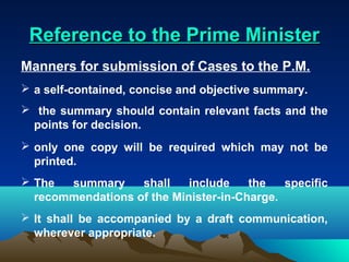 Reference to the Prime Minister
Manners for submission of Cases to the P.M.
 a self-contained, concise and objective summary.
 the summary should contain relevant facts and the
 points for decision.
 only one copy will be required which may not be
  printed.
 The  summary     shall    include    the   specific
  recommendations of the Minister-in-Charge.
 It shall be accompanied by a draft communication,
  wherever appropriate.
 