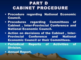 PART D
     CABINET PROCEDURE
• Procedure regarding National Economic
  Council.
• Procedures regarding Committees of
  Cabinet , Inter-Provincial Conference and
  National Economic Council.
• Action on decisions of the Cabinet , Inter-
  Provincial   Conference     and    National
  Economic Council or their Committees.
• Periodical   Reports    of   Activities  of
  Division.
• Annual Report.
 