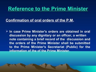 Reference to the Prime Minister

Confirmation of oral orders of the P.M.

 In case Prime Minister's orders are obtained in oral
  discussion by any dignitary or an officer, a written
  note containing a brief record of the discussion and
  the orders of the Prime Minister shall be submitted
  to the Prime Minister's Secretariat (Public) for the
  information of the of the Prime Minister.
 