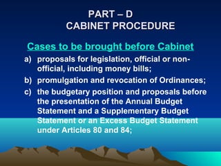PART – D
          CABINET PROCEDURE

Cases to be brought before Cabinet
a) proposals for legislation, official or non-
   official, including money bills;
b) promulgation and revocation of Ordinances;
c) the budgetary position and proposals before
   the presentation of the Annual Budget
   Statement and a Supplementary Budget
   Statement or an Excess Budget Statement
   under Articles 80 and 84;
 