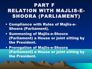 PART F
 RELATION WITH MAJLIS-E-
  SHOORA (PARLIAMENT)
• Compliance with Rules of Majlis-e-
  Shoora (Parliament).
• Summoning of Majlis-e-Shoora
  (Parliament) a House or joint sitting by
  the President.
• Prorogation of Majlis-e-Shoora
  (Parliament) a House or joint sitting by
  the President.
 
