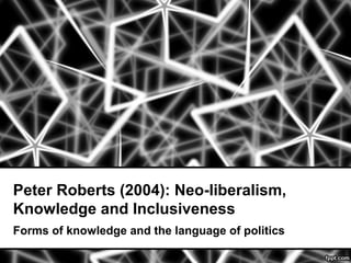Peter Roberts (2004): Neo-liberalism,
Knowledge and Inclusiveness
Forms of knowledge and the language of politics
 