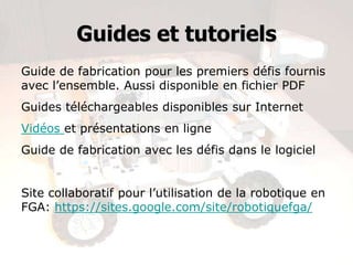 Guides et tutoriels
Guide de fabrication pour les premiers défis fournis
avec l’ensemble. Aussi disponible en fichier PDF
Guides téléchargeables disponibles sur Internet
Vidéos et présentations en ligne
Guide de fabrication avec les défis dans le logiciel
Site collaboratif pour l’utilisation de la robotique en
FGA: https://sites.google.com/site/robotiquefga/
 