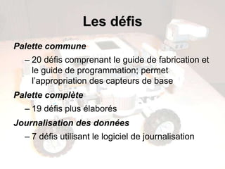 Les défis
Palette commune
– 20 défis comprenant le guide de fabrication et
le guide de programmation; permet
l’appropriation des capteurs de base
Palette complète
– 19 défis plus élaborés
Journalisation des données
– 7 défis utilisant le logiciel de journalisation
 