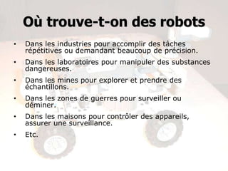 Où trouve-t-on des robots
• Dans les industries pour accomplir des tâches
répétitives ou demandant beaucoup de précision.
• Dans les laboratoires pour manipuler des substances
dangereuses.
• Dans les mines pour explorer et prendre des
échantillons.
• Dans les zones de guerres pour surveiller ou
déminer.
• Dans les maisons pour contrôler des appareils,
assurer une surveillance.
• Etc.
 