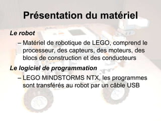 Présentation du matériel
Le robot
– Matériel de robotique de LEGO, comprend le
processeur, des capteurs, des moteurs, des
blocs de construction et des conducteurs
Le logiciel de programmation
– LEGO MINDSTORMS NTX, les programmes
sont transférés au robot par un câble USB
 