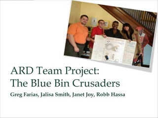 ARD Team Project:
The Blue Bin Crusaders
Greg Farias, Jalisa Smith, Janet Joy, Robb Hassa
 
