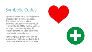 Symbolic Codes
Symbolic codes are cultural symbols
embedded in the mise-en-scène.
The mise-en-scène is all the
elements that constitute the visual
representation of the media, such as
settings, costumes, lighting. All
these elements are used to convey
meaning to the audience.
For example, a green cross can be
symbolic of health or medicine. Red
hearts can also be symbolic of love.
 