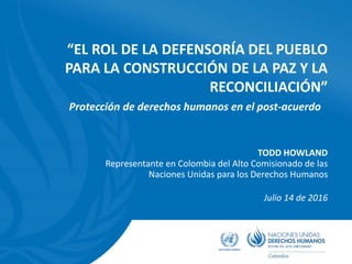 “EL ROL DE LA DEFENSORÍA DEL PUEBLO
PARA LA CONSTRUCCIÓN DE LA PAZ Y LA
RECONCILIACIÓN”
TODD HOWLAND
Representante en Colombia del Alto Comisionado de las
Naciones Unidas para los Derechos Humanos
Julio 14 de 2016
Protección de derechos humanos en el post-acuerdo
 