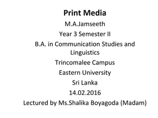 Print Media
M.A.Jamseeth
Year 3 Semester II
B.A. in Communication Studies and
Linguistics
Trincomalee Campus
Eastern University
Sri Lanka
14.02.2016
Lectured by Ms.Shalika Boyagoda (Madam)
 