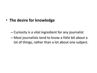• The desire for knowledge
– Curiosity is a vital ingredient for any journalist
– Most journalists tend to know a little bit about a
lot of things, rather than a lot about one subject.
 