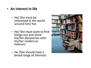 • An interest in life
– He/ She must be
interested in the world
around him/ her.
– He/ She must want to find
things out and share
his/her discoveries with
his/her readers or
listeners
– He /She should have a
broad range of interests
 