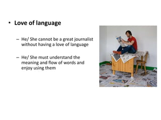 • Love of language
– He/ She cannot be a great journalist
without having a love of language
– He/ She must understand the
meaning and flow of words and
enjoy using them
 