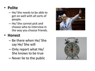 • Polite
– He/ She needs to be able to
get on well with all sorts of
people.
– He/ She cannot pick and
choose who to interview in
the way you choose friends.
• Honest
– Be there when He/ She
say He/ She will
– Only report what He/
She knows to be true
– Never lie to the public
 