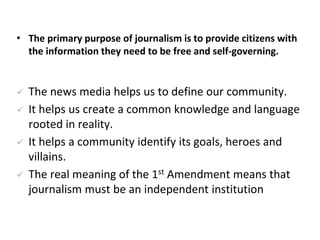 • The primary purpose of journalism is to provide citizens with
the information they need to be free and self-governing.
 The news media helps us to define our community.
 It helps us create a common knowledge and language
rooted in reality.
 It helps a community identify its goals, heroes and
villains.
 The real meaning of the 1st Amendment means that
journalism must be an independent institution
 