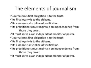 The elements of journalism
Journalism's first obligation is to the truth.
Its first loyalty is to the citizens.
Its essence is discipline of verification.
Its practitioners must maintain an independence from
those they cover.
It must serve as an independent monitor of power.
Journalism's first obligation is to the truth.
Its first loyalty is to the citizens.
Its essence is discipline of verification.
Its practitioners must maintain an independence from
those they cover.
It must serve as an independent monitor of power.
 