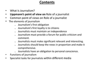Contents
• What Is Journalism?
• Lippmann’s point of view on Role of a journalist
• Common point of views on Role of a journalist
• The elements of journalism
₋ Journalism’s first obligation
₋ Journalism’s first loyalty is to citizens
₋ Journalists must maintain an independence
₋ Journalism must provide a forum for public criticism and
comment.
₋ Journalists must make significant relevant and interesting.
₋ Journalists should keep the news in proportion and make it
comprehensive.
₋ Journalists have an obligation to personal conscience.
• Functions of journalism
• Specialist tasks for journalists within different media
 