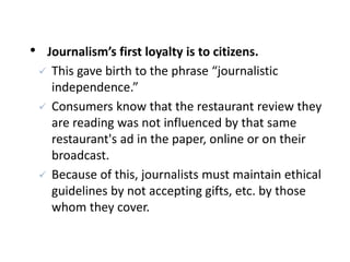 • Journalism’s first loyalty is to citizens.
 This gave birth to the phrase “journalistic
independence.”
 Consumers know that the restaurant review they
are reading was not influenced by that same
restaurant's ad in the paper, online or on their
broadcast.
 Because of this, journalists must maintain ethical
guidelines by not accepting gifts, etc. by those
whom they cover.
 
