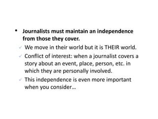 • Journalists must maintain an independence
from those they cover.
 We move in their world but it is THEIR world.
 Conflict of interest: when a journalist covers a
story about an event, place, person, etc. in
which they are personally involved.
 This independence is even more important
when you consider…
 