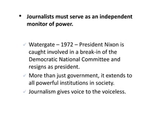 • Journalists must serve as an independent
monitor of power.
 Watergate – 1972 – President Nixon is
caught involved in a break-in of the
Democratic National Committee and
resigns as president.
 More than just government, it extends to
all powerful institutions in society.
 Journalism gives voice to the voiceless.
 