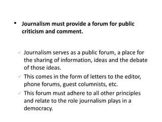 • Journalism must provide a forum for public
criticism and comment.
 Journalism serves as a public forum, a place for
the sharing of information, ideas and the debate
of those ideas.
 This comes in the form of letters to the editor,
phone forums, guest columnists, etc.
 This forum must adhere to all other principles
and relate to the role journalism plays in a
democracy.
 
