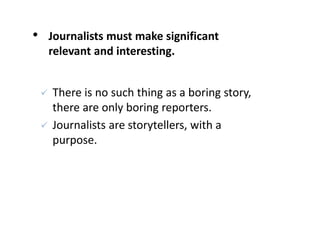 • Journalists must make significant
relevant and interesting.
 There is no such thing as a boring story,
there are only boring reporters.
 Journalists are storytellers, with a
purpose.
 